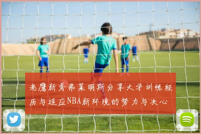 老鹰新秀弗莱明斯分享大学训练经历与适应NBA新环境的努力与决心