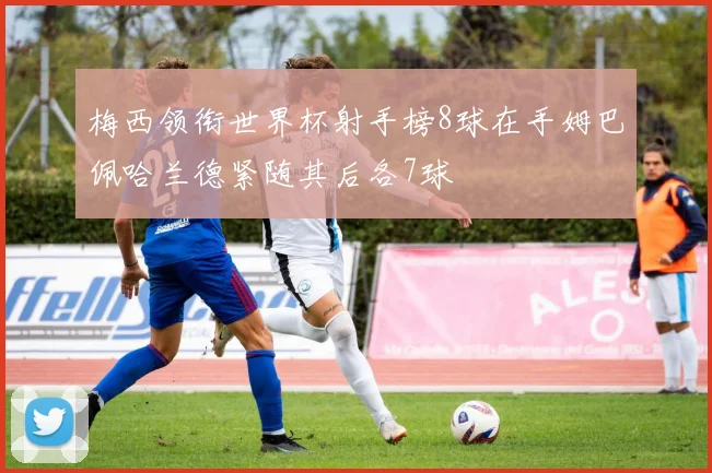梅西领衔世界杯射手榜8球在手姆巴佩哈兰德紧随其后各7球