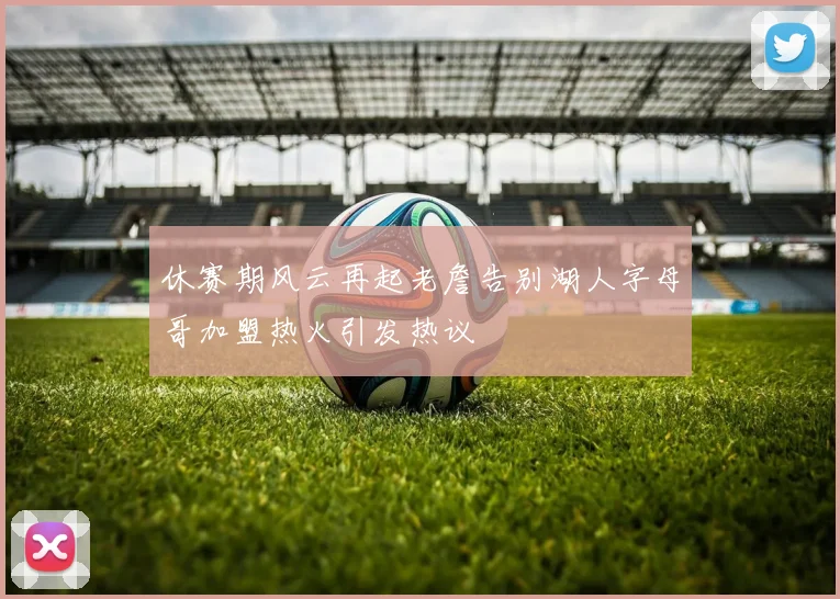 休赛期风云再起老詹告别湖人字母哥加盟热火引发热议