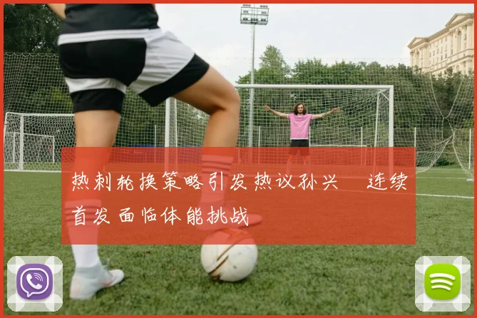 热刺轮换策略引发热议孙兴慜连续首发面临体能挑战