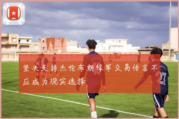 坚决支持杰伦布朗绿军交易传言不应成为现实选择