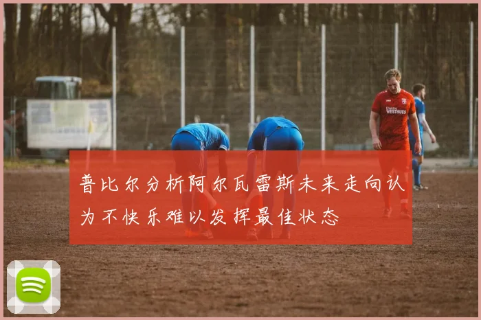 普比尔分析阿尔瓦雷斯未来走向认为不快乐难以发挥最佳状态