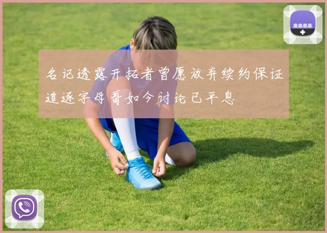 名记透露开拓者曾愿放弃续约保证追逐字母哥如今讨论已平息