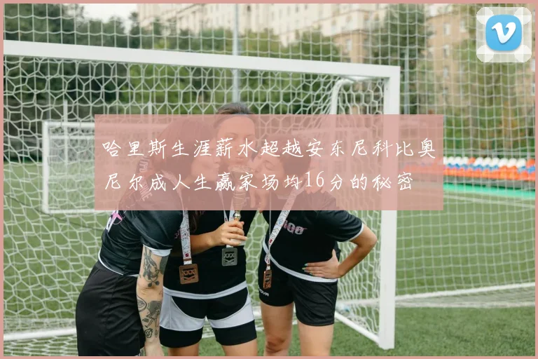 哈里斯生涯薪水超越安东尼科比奥尼尔成人生赢家场均16分的秘密