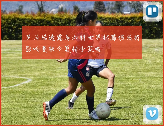 罗马诺透露乌加特世界杯膝伤或将影响曼联今夏转会策略