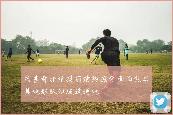 约基奇拒绝提前续约掘金面临焦虑其他球队积极追逐他