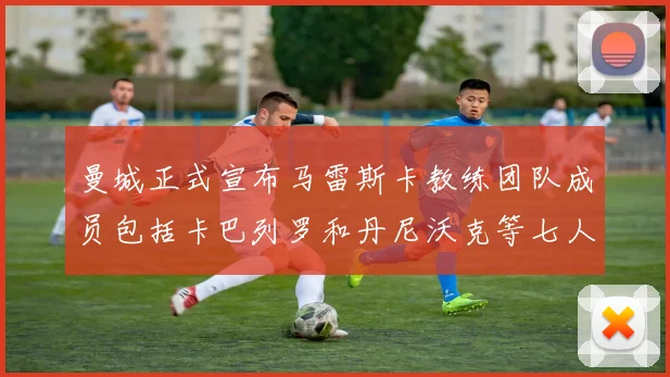曼城正式宣布马雷斯卡教练团队成员包括卡巴列罗和丹尼沃克等七人加入