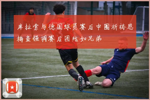 库拉索与德国球员赛后中圈祈祷恩梅查强调赛后团结如兄弟