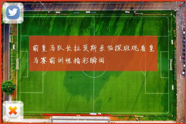 前皇马队长拉莫斯亲临探班观看皇马赛前训练精彩瞬间