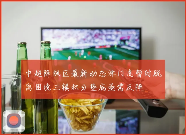 中超降级区最新动态津门虎暂时脱离困境三镇积分垫底亟需反弹