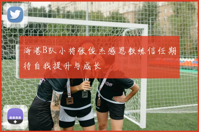海港B队小将张俊杰感恩教练信任期待自我提升与成长