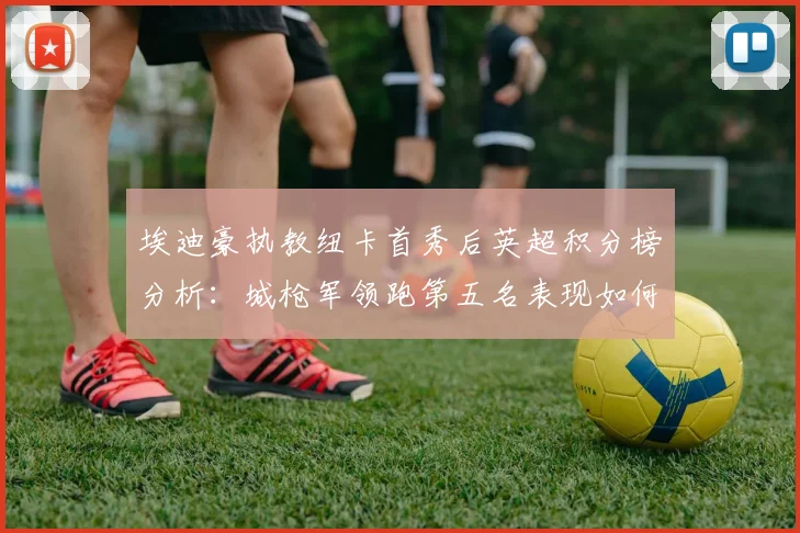 埃迪豪执教纽卡首秀后英超积分榜分析：城枪军领跑第五名表现如何