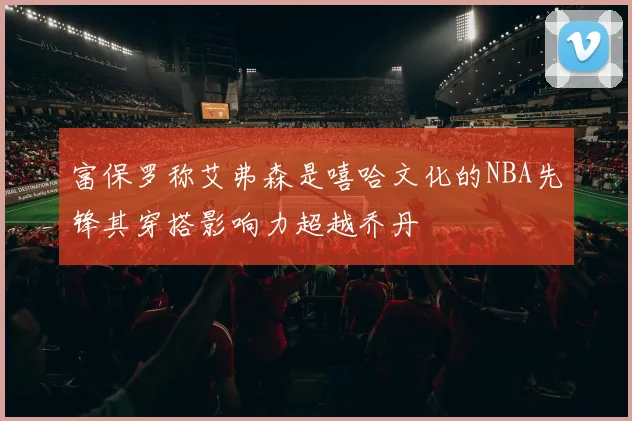 富保罗称艾弗森是嘻哈文化的NBA先锋其穿搭影响力超越乔丹