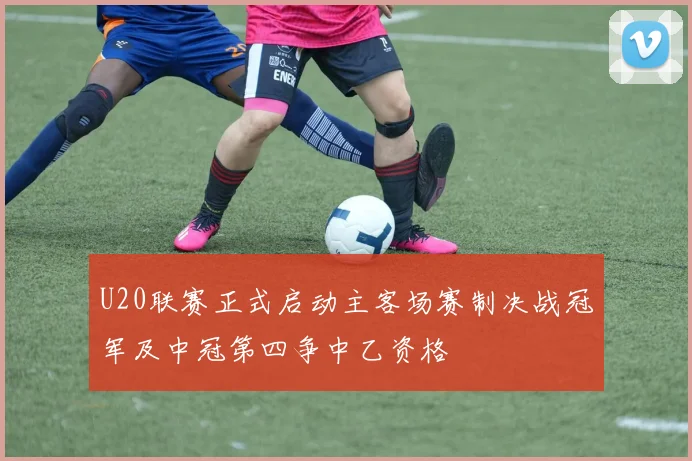 U20联赛正式启动主客场赛制决战冠军及中冠第四争中乙资格