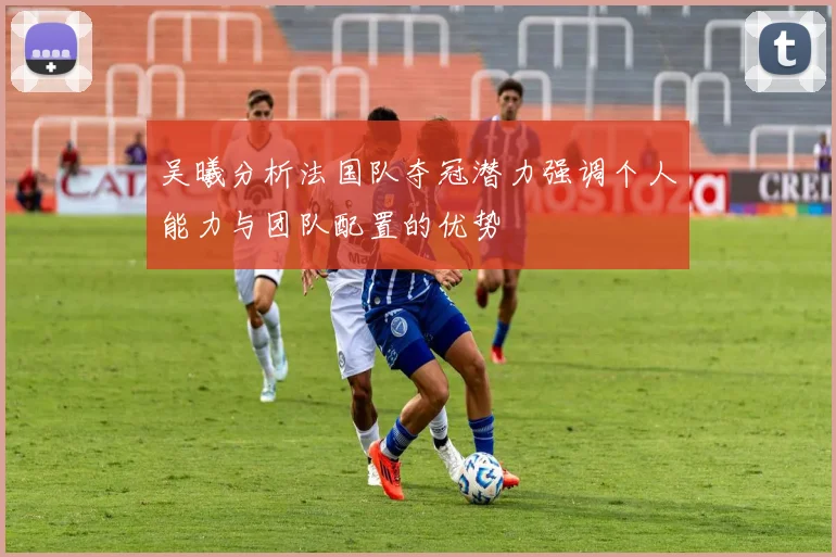 吴曦分析法国队夺冠潜力强调个人能力与团队配置的优势