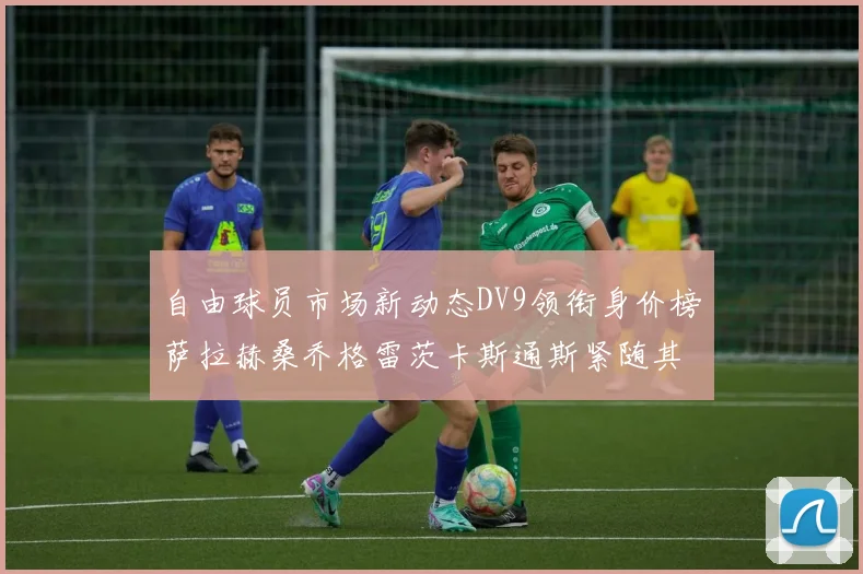 自由球员市场新动态DV9领衔身价榜萨拉赫桑乔格雷茨卡斯通斯紧随其后