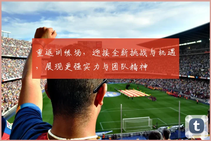 重返训练场，迎接全新挑战与机遇，展现更强实力与团队精神
