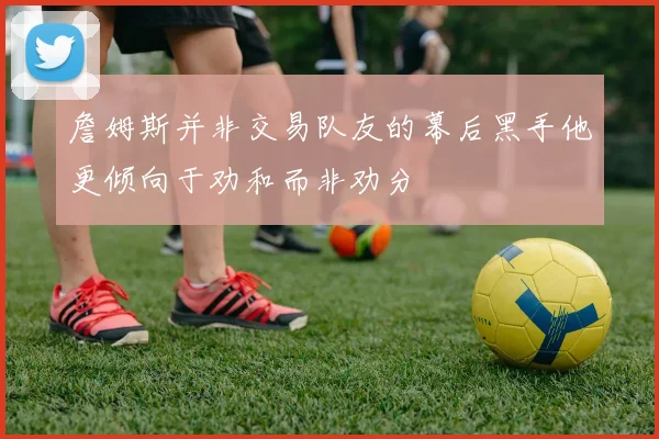 詹姆斯并非交易队友的幕后黑手他更倾向于劝和而非劝分