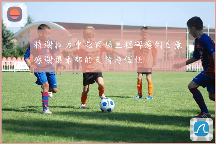 特谢拉为申花百场里程碑感到自豪感谢俱乐部的支持与信任